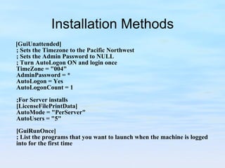 Installation Methods [GuiUnattended] ; Sets the Timezone to the Pacific Northwest ; Sets the Admin Password to NULL ; Turn AutoLogon ON and login once TimeZone = "004" AdminPassword = * AutoLogon = Yes AutoLogonCount = 1   ;For Server installs [LicenseFilePrintData] AutoMode = "PerServer" AutoUsers = "5"   [GuiRunOnce] ; List the programs that you want to launch when the machine is logged into for the first time 
