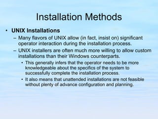 Installation Methods UNIX Installations Many flavors of UNIX allow (in fact, insist on) significant operator interaction during the installation process.  UNIX installers are often much more willing to allow custom installations than their Windows counterparts.  This generally infers that the operator needs to be more knowledgeable about the specifics of the system to successfully complete the installation process.  It also means that unattended installations are not feasible without plenty of advance configuration and planning. 