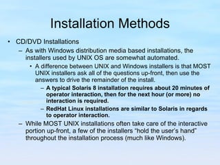Installation Methods CD/DVD Installations As with Windows distribution media based installations, the installers used by UNIX OS are somewhat automated.  A difference between UNIX and Windows installers is that MOST UNIX installers ask all of the questions up-front, then use the answers to drive the remainder of the install. A typical Solaris 8 installation requires about 20 minutes of operator interaction, then for the next hour (or more) no interaction is required. RedHat Linux installations are similar to Solaris in regards to operator interaction. While MOST UNIX installations often take care of the interactive portion up-front, a few of the installers “hold the user’s hand” throughout the installation process (much like Windows).  
