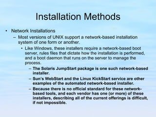 Installation Methods Network Installations Most versions of UNIX support a network-based installation system of one form or another.  Like Windows, these installers require a network-based boot server, rules files that dictate how the installation is performed, and a boot daemon that runs on the server to manage the process. The Solaris JumpStart package is one such network-based installer.  Sun’s WebStart and the Linux KickStart service are other examples of the automated network-based installer.  Because there is no official standard for these network-based tools, and each vendor has one (or more) of these installers, describing all of the current offerings is difficult, if not impossible.   