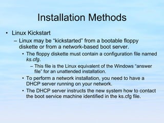 Installation Methods Linux Kickstart Linux may be “kickstarted” from a bootable floppy diskette or from a network-based boot server.  The floppy diskette must contain a configuration file named  ks.cfg .  This file is the Linux equivalent of the Windows “answer file” for an unattended installation.  To perform a network installation, you need to have a DHCP server running on your network.  The DHCP server instructs the new system how to contact the boot service machine identified in the ks.cfg file. 