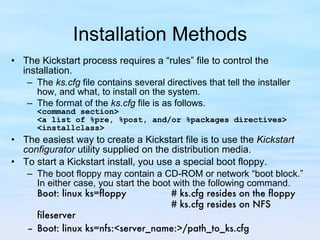 Installation Methods The Kickstart process requires a “rules” file to control the installation.  The  ks.cfg  file contains several directives that tell the installer how, and what, to install on the system.  The format of the  ks.cfg  file is as follows. <command section> <a list of %pre, %post, and/or %packages directives> <installclass> The easiest way to create a Kickstart file is to use the  Kickstart configurator  utility supplied on the distribution media.  To start a Kickstart install, you use a special boot floppy.  The boot floppy may contain a CD-ROM or network “boot block.” In either case, you start the boot with the following command. Boot: linux ks=floppy  # ks.cfg resides on the floppy # ks.cfg resides on NFS fileserver Boot: linux ks=nfs:<server_name:>/path_to_ks.cfg  