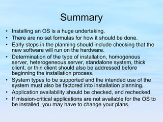 Summary Installing an OS is a huge undertaking.  There are no set formulas for how it should be done.  Early steps in the planning should include checking that the new software will run on the hardware.  Determination of the type of installation, homogenous server, heterogeneous server, standalone system, thick client, or thin client should also be addressed before beginning the installation process.  System types to be supported and the intended use of the system must also be factored into installation planning.  Application availability should be checked, and rechecked.  If mission-critical applications are not available for the OS to be installed, you may have to change your plans. 