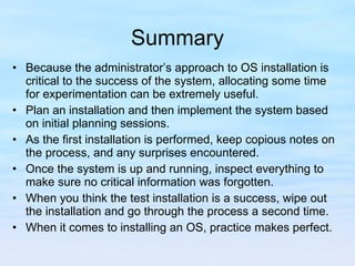 Summary Because the administrator’s approach to OS installation is critical to the success of the system, allocating some time for experimentation can be extremely useful.  Plan an installation and then implement the system based on initial planning sessions.  As the first installation is performed, keep copious notes on the process, and any surprises encountered.  Once the system is up and running, inspect everything to make sure no critical information was forgotten.  When you think the test installation is a success, wipe out the installation and go through the process a second time.  When it comes to installing an OS, practice makes perfect. 