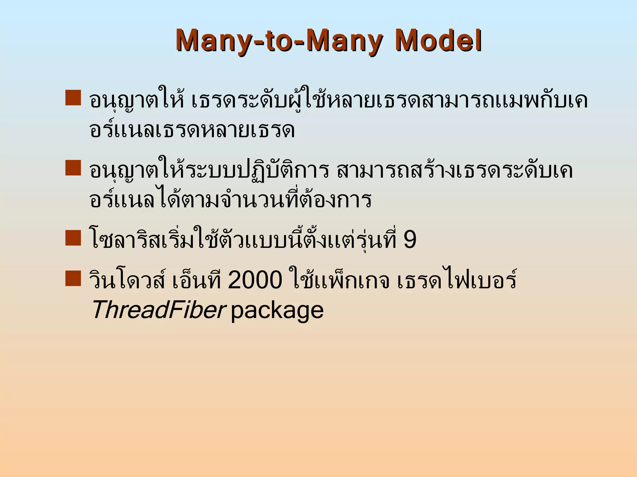 Many-to-Many Model อนุญาตให้ เธรดระดับผู้ใช้หลายเธรดสามารถแมพกับเคอร์แนลเธรดหลายเธรด  อนุญาตให้ระบบปฏิบัติการ สามารถสร้างเธรดระดับเคอร์แนลได้ตามจำนวนที่ต้องการ โซลาริสเริ่มใช้ตัวแบบนี้ตั้งแต่รุ่นที่  9  วินโดวส์ เอ็นที  2000  ใช้แพ็กเกจ เธรดไฟเบอร์  ThreadFiber  package 