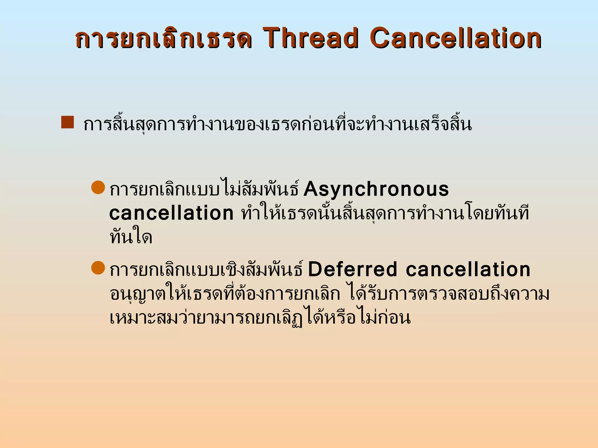 การยกเลิกเธรด  Thread Cancellation การสิ้นสุดการทำงานของเธรดก่อนที่จะทำงานเสร็จสิ้น  การยกเลิกแบบไม่สัมพันธ์  Asynchronous cancellation   ทำให้เธรดนั้นสิ้นสุดการทำงานโดยทันทีทันใด  การยกเลิกแบบเชิงสัมพันธ์  Deferred cancellation   อนุญาตให้เธรดที่ต้องการยกเลิก ได้รับการตรวจสอบถึงความเหมาะสมว่ายามารถยกเลิฏได้หรือไม่ก่อน  