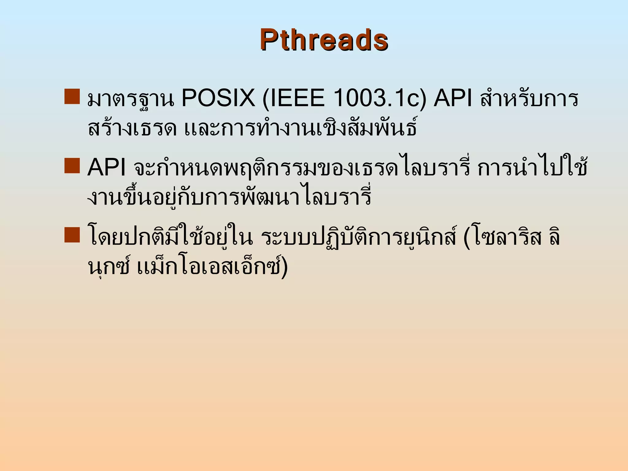 Pthreads มาตรฐาน  POSIX (IEEE 1003.1c) API  สำหรับการสร้างเธรด และการทำงานเชิงสัมพันธ์ API  จะกำหนดพฤติกรรมของเธรดไลบรารี่ การนำไปใช้งานขึ้นอยู่กับการพัฒนาไลบรารี่ โดยปกติมีใช้อยู่ใน ระบบปฏิบัติการยูนิกส์  ( โซลาริส ลินุกซ์ แม็กโอเอสเอ็กซ์ )  