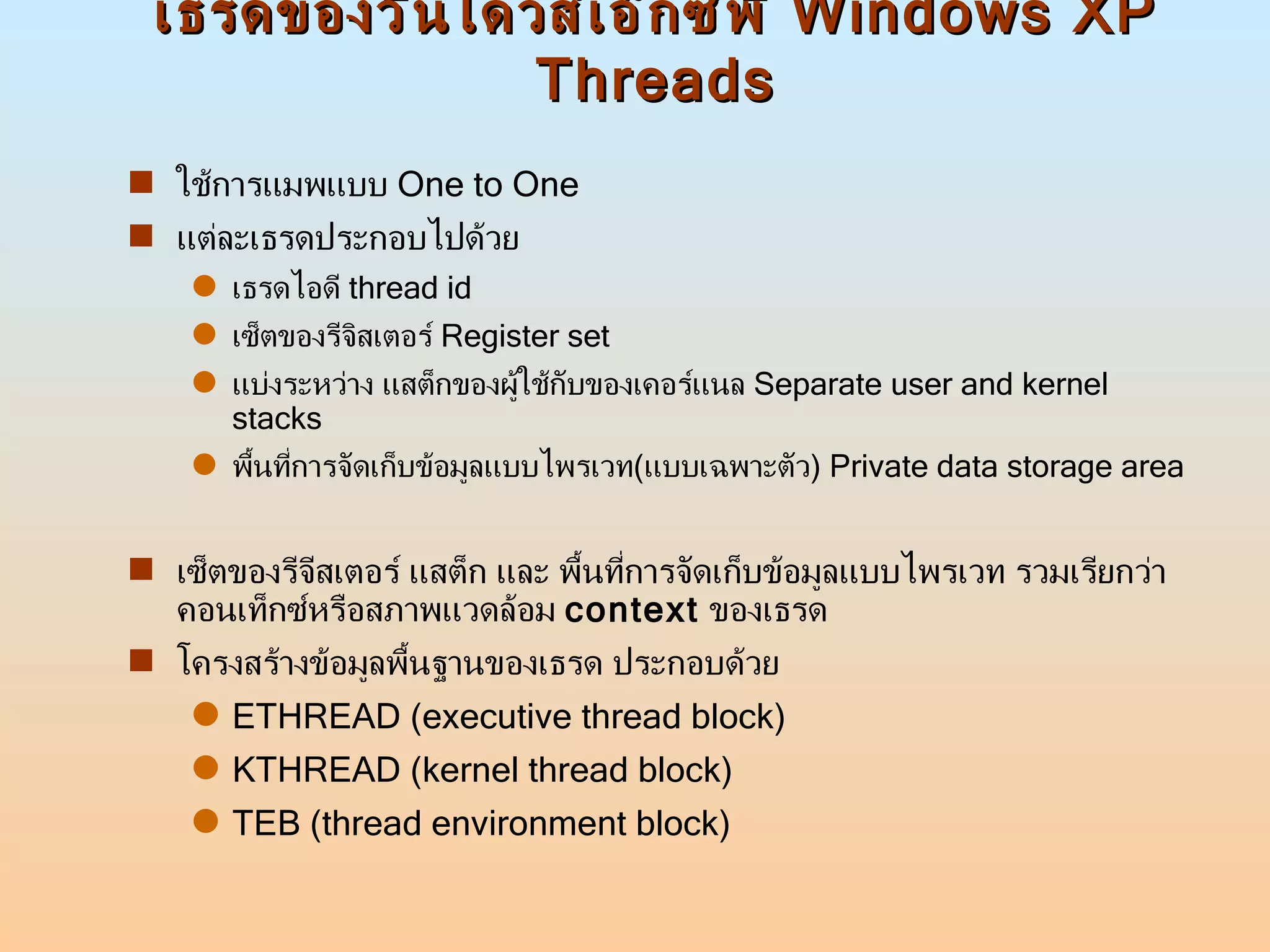 เธรดของวินโดวส์เอ็กซ์พี  Windows XP Threads ใช้การแมพแบบ  One to One  แต่ละเธรดประกอบไปด้วย  เธรดไอดี  thread id เซ็ตของรีจิสเตอร์  Register set แบ่งระหว่าง แสต็กของผู้ใช้กับของเคอร์แนล  Separate user and kernel stacks พื้นที่การจัดเก็บข้อมูลแบบไพรเวท ( แบบเฉพาะตัว )  Private data storage area เซ็ตของรีจีสเตอร์ แสต็ก และ พื้นที่การจัดเก็บข้อมูลแบบไพรเวท รวมเรียกว่าคอนเท็กซ์หรือสภาพแวดล้อม  context   ของเธรด  โครงสร้างข้อมูลพื้นฐานของเธรด ประกอบด้วย ETHREAD (executive thread block) KTHREAD (kernel thread block) TEB (thread environment block) 