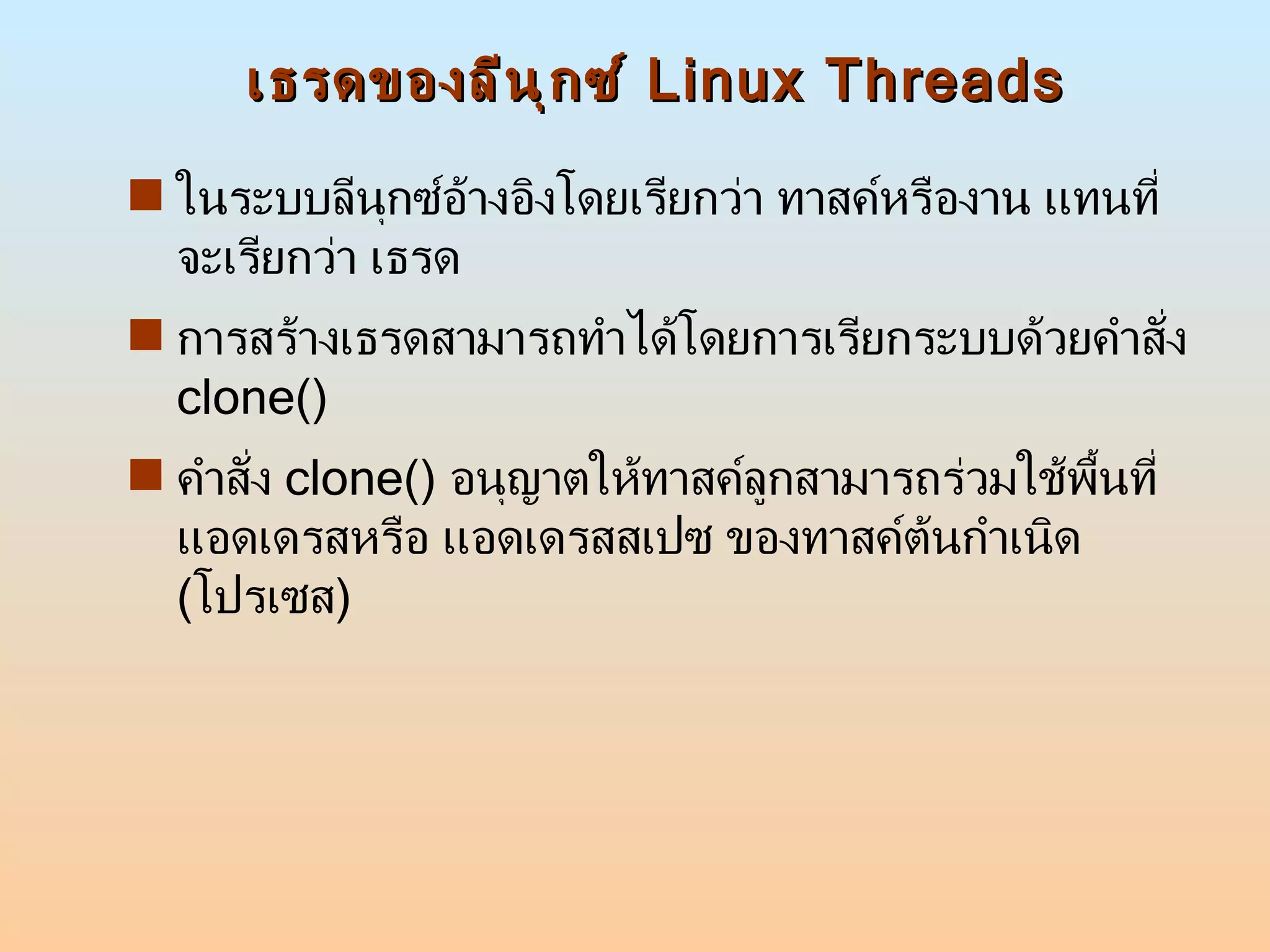 เธรดของลีนุกซ์  Linux Threads ในระบบลีนุกซ์อ้างอิงโดยเรียกว่า ทาสค์หรืองาน แทนที่จะเรียกว่า เธรด  การสร้างเธรดสามารถทำได้โดยการเรียกระบบด้วยคำสั่ง  clone() คำสั่ง  clone()  อนุญาตให้ทาสค์ลูกสามารถร่วมใช้พื้นที่แอดเดรสหรือ แอดเดรสสเปซ ของทาสค์ต้นกำเนิด  ( โปรเซส )  