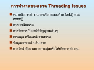 การทำงานของเธรด  Threading Issues หมายถึงการทำงานการเรียกระบบด้วย  fork()  และ  exec() การยกเลิกเธรด  การจัดการกับอานัติสัญญาณต่างๆ  เธรดพูล หรือแหล่งรวมเธรด  ข้อมูลเฉพาะสำหรับเธรด  การจัดลำดับงานการกระตุ้นเพื่อให้เกิดการทำงาน 