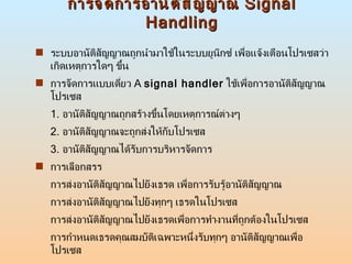 การจัดการอานัติสัญญาณ  Signal Handling ระบบอานัติสัญญาณถูกนำมาใช้ในระบบยูนิกซ์ เพื่อแจ้งเตือนโปรเซสว่าเกิดเหตุการใดๆ ขึ้น  การจัดการแบบเดี่ยว  A  signal handler   ใช้เพื่อการอานัติสัญญาณโปรเซส 1.  อานัติสัญญาณถูกสร้างขึ้นโดยเหตุการณ์ต่างๆ  2.  อานัติสัญญาณจะถูกส่งให้กับโปรเซส 3.  อานัติสัญญาณได้รับการบริหารจัดการ การเลือกสรร การส่งอานัติสัญญาณไปยังเธรด เพื่อการรับรู้อานัติสัญญาณ การส่งอานัติสัญญาณไปยังทุกๆ เธรดในโปรเซส การส่งอานัติสัญญาณไปยังเธรดเพื่อการทำงานที่ถูกต้องในโปรเซส การกำหนดเธรดคุณสมบัติเฉพาะหนึ่งรับทุกๆ อานัติสัญญาณเพื่อโปรเซส 
