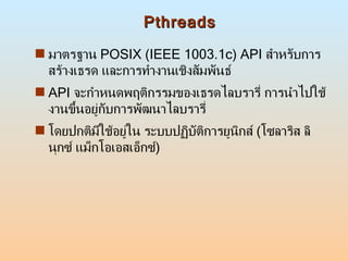Pthreads มาตรฐาน  POSIX (IEEE 1003.1c) API  สำหรับการสร้างเธรด และการทำงานเชิงสัมพันธ์ API  จะกำหนดพฤติกรรมของเธรดไลบรารี่ การนำไปใช้งานขึ้นอยู่กับการพัฒนาไลบรารี่ โดยปกติมีใช้อยู่ใน ระบบปฏิบัติการยูนิกส์  ( โซลาริส ลินุกซ์ แม็กโอเอสเอ็กซ์ )  