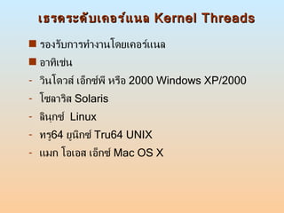 เธรดระดับเคอร์แนล  Kernel Threads รองรับการทำงานโดยเคอร์แนล อาทิเช่น วินโดวส์ เอ็กซ์พี หรือ  2000 Windows XP/2000 โซลาริส  Solaris ลินุกซ์  Linux ทรู 64  ยูนิกซ์  Tru64 UNIX แมก โอเอส เอ็กซ์  Mac OS X 