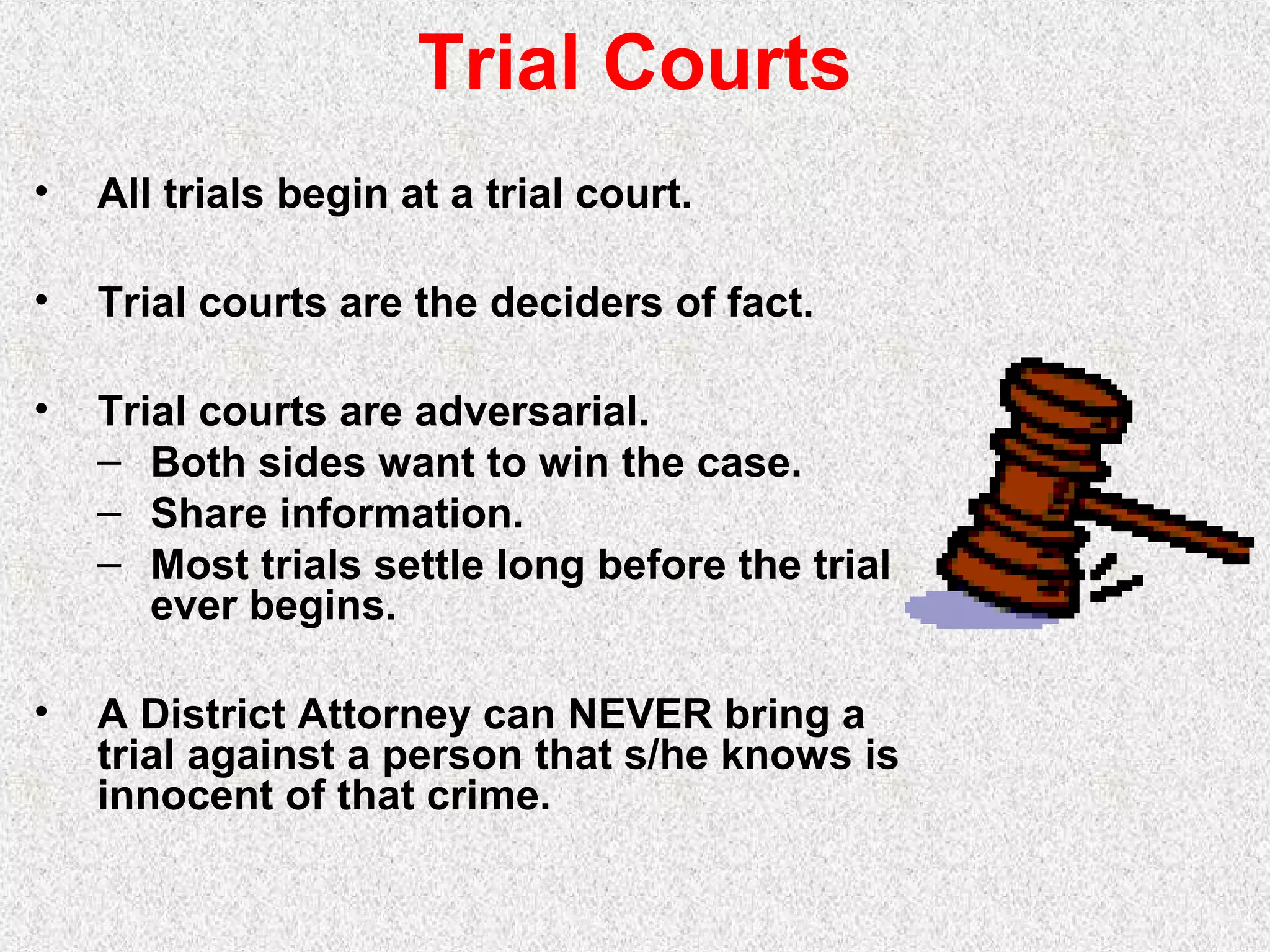 Trial Courts
• All trials begin at a trial court.
• Trial courts are the deciders of fact.
• Trial courts are adversarial.
– Both sides want to win the case.
– Share information.
– Most trials settle long before the trial
ever begins.
• A District Attorney can NEVER bring a
trial against a person that s/he knows is
innocent of that crime.
 