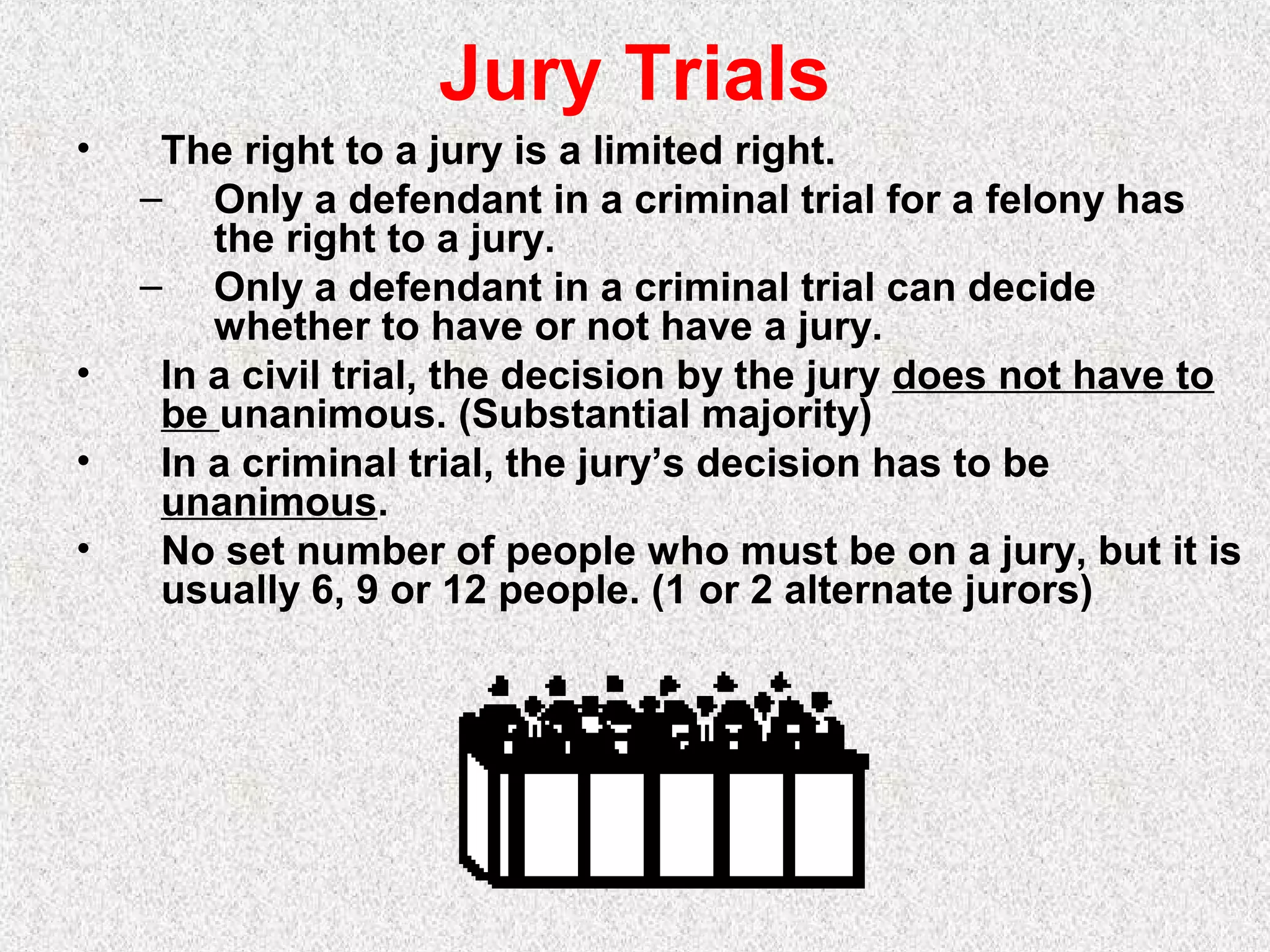 Jury Trials
• The right to a jury is a limited right.
– Only a defendant in a criminal trial for a felony has
the right to a jury.
– Only a defendant in a criminal trial can decide
whether to have or not have a jury.
• In a civil trial, the decision by the jury does not have to
be unanimous. (Substantial majority)
• In a criminal trial, the jury’s decision has to be
unanimous.
• No set number of people who must be on a jury, but it is
usually 6, 9 or 12 people. (1 or 2 alternate jurors)
 