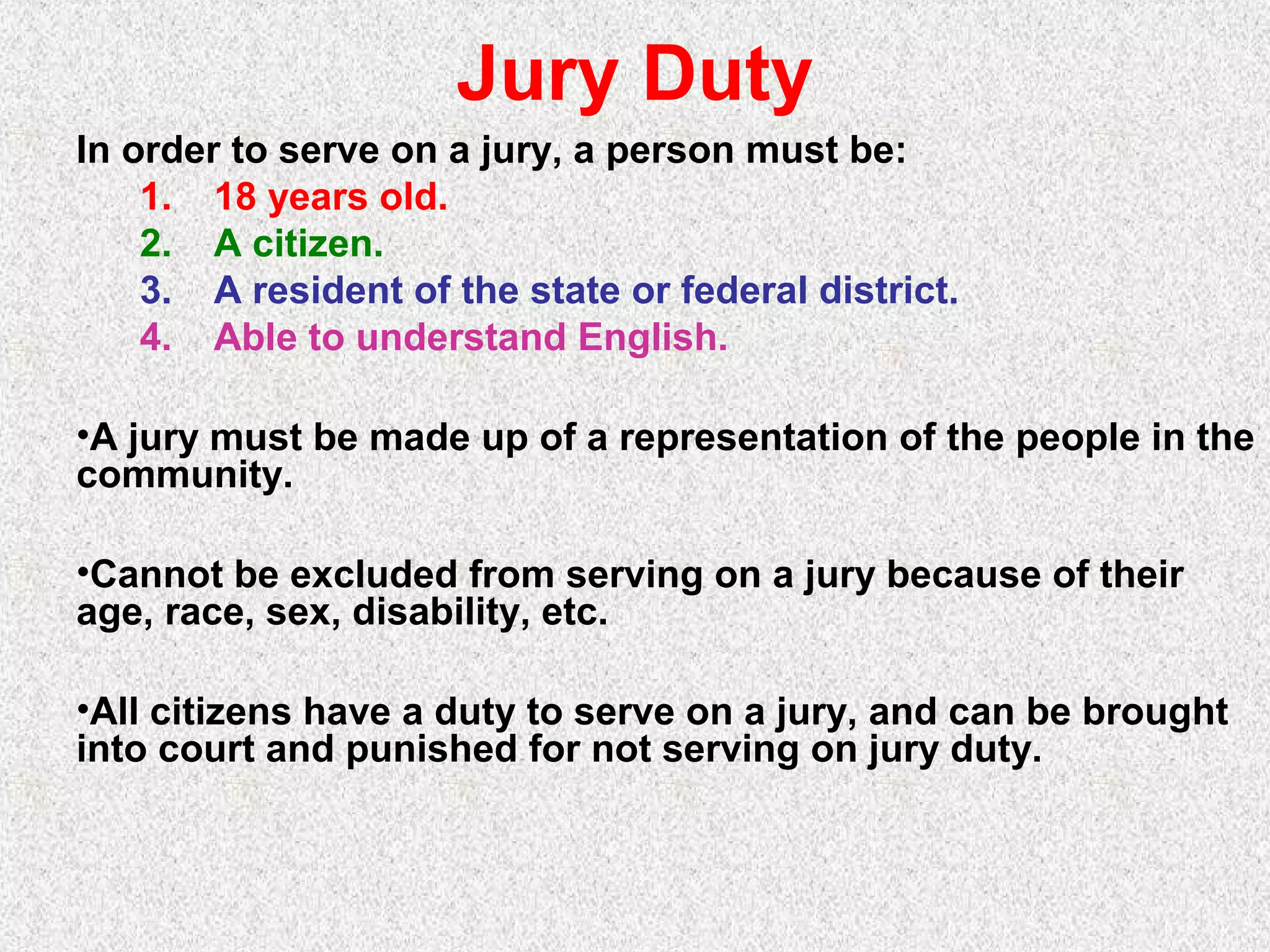 Jury Duty
In order to serve on a jury, a person must be:
1. 18 years old.
2. A citizen.
3. A resident of the state or federal district.
4. Able to understand English.
•A jury must be made up of a representation of the people in the
community.
•Cannot be excluded from serving on a jury because of their
age, race, sex, disability, etc.
•All citizens have a duty to serve on a jury, and can be brought
into court and punished for not serving on jury duty.
 