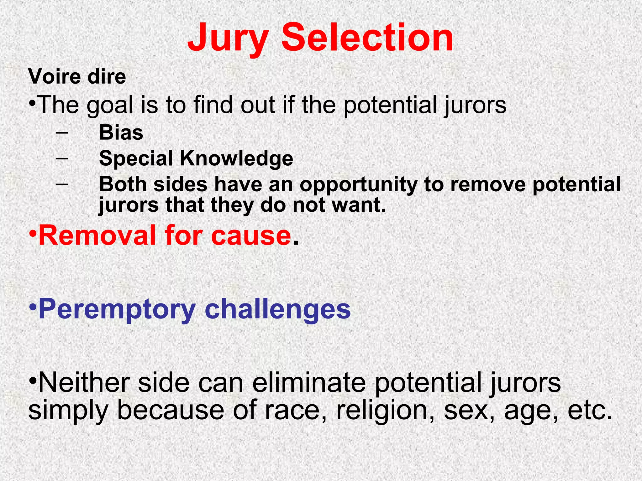 Jury Selection
Voire dire
•The goal is to find out if the potential jurors
– Bias
– Special Knowledge
– Both sides have an opportunity to remove potential
jurors that they do not want.
•Removal for cause.
•Peremptory challenges
•Neither side can eliminate potential jurors
simply because of race, religion, sex, age, etc.
 