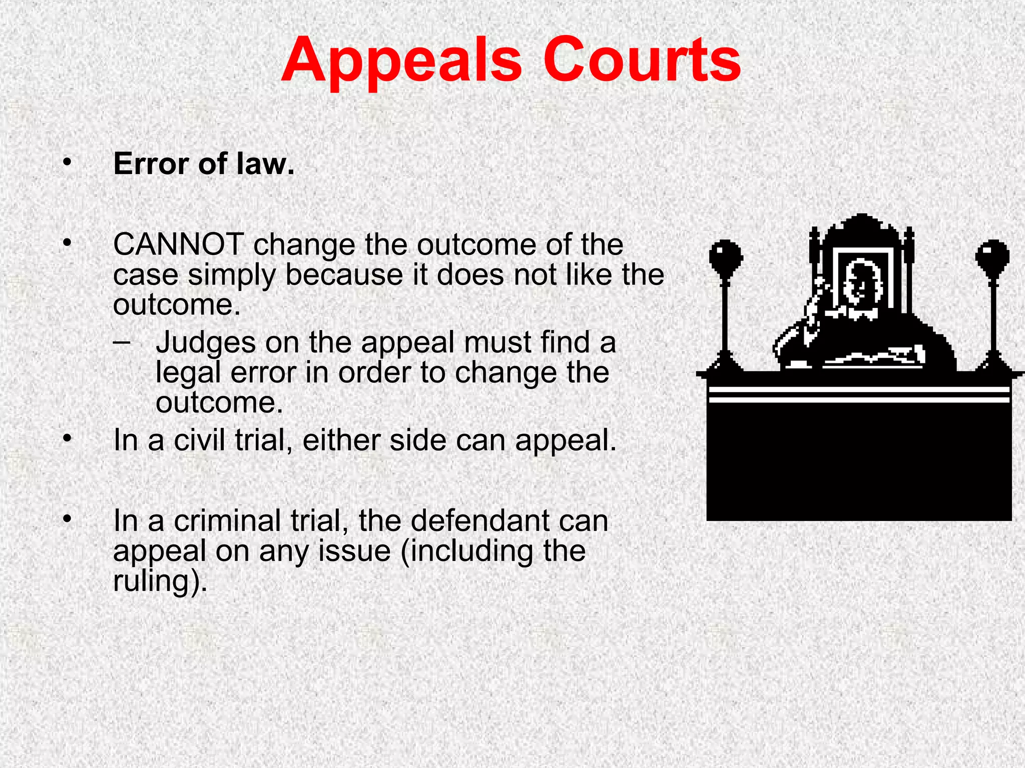 Appeals Courts
• Error of law.
• CANNOT change the outcome of the
case simply because it does not like the
outcome.
– Judges on the appeal must find a
legal error in order to change the
outcome.
• In a civil trial, either side can appeal.
• In a criminal trial, the defendant can
appeal on any issue (including the
ruling).
 
