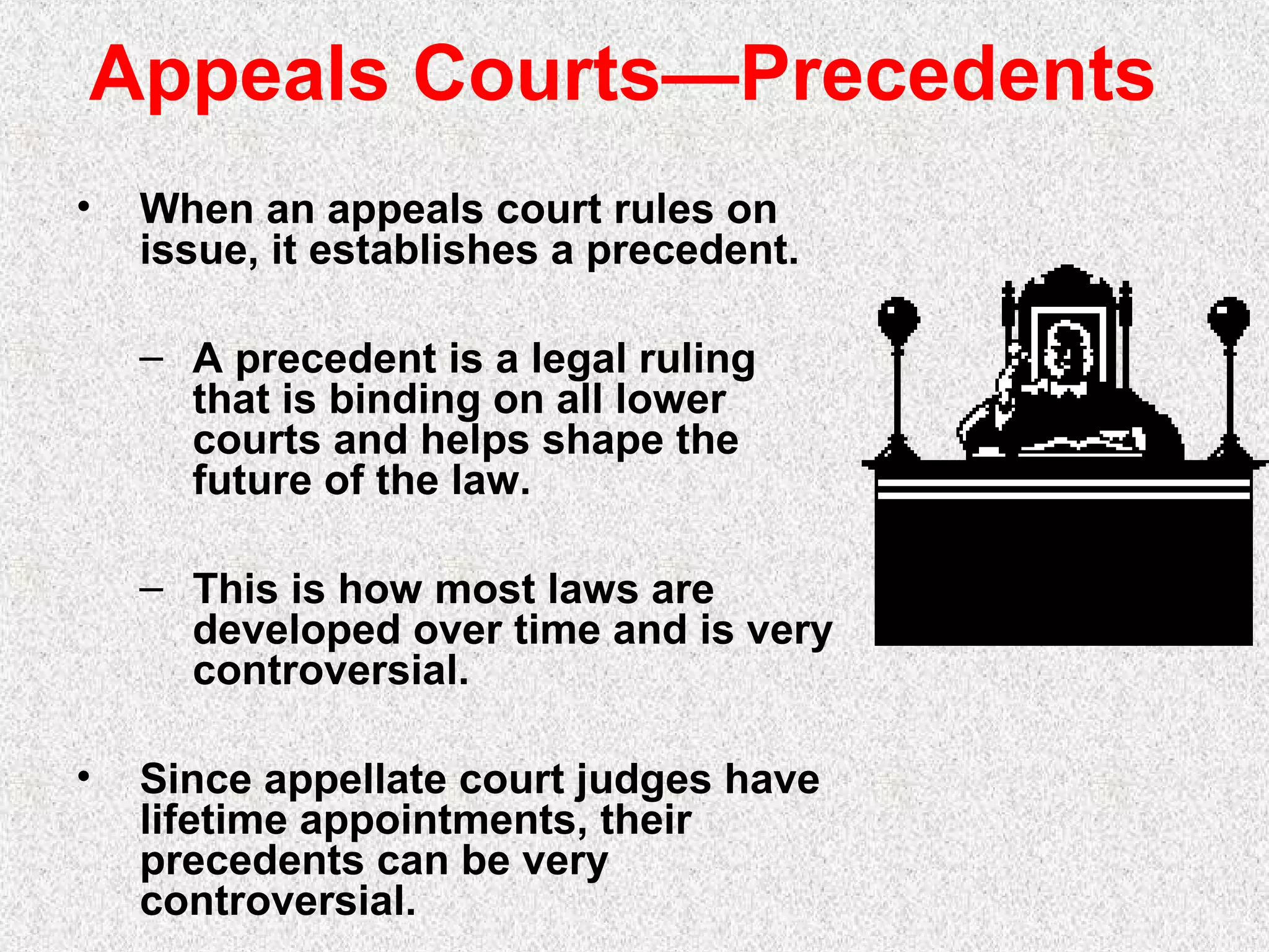 Appeals Courts—Precedents
• When an appeals court rules on
issue, it establishes a precedent.
– A precedent is a legal ruling
that is binding on all lower
courts and helps shape the
future of the law.
– This is how most laws are
developed over time and is very
controversial.
• Since appellate court judges have
lifetime appointments, their
precedents can be very
controversial.
 