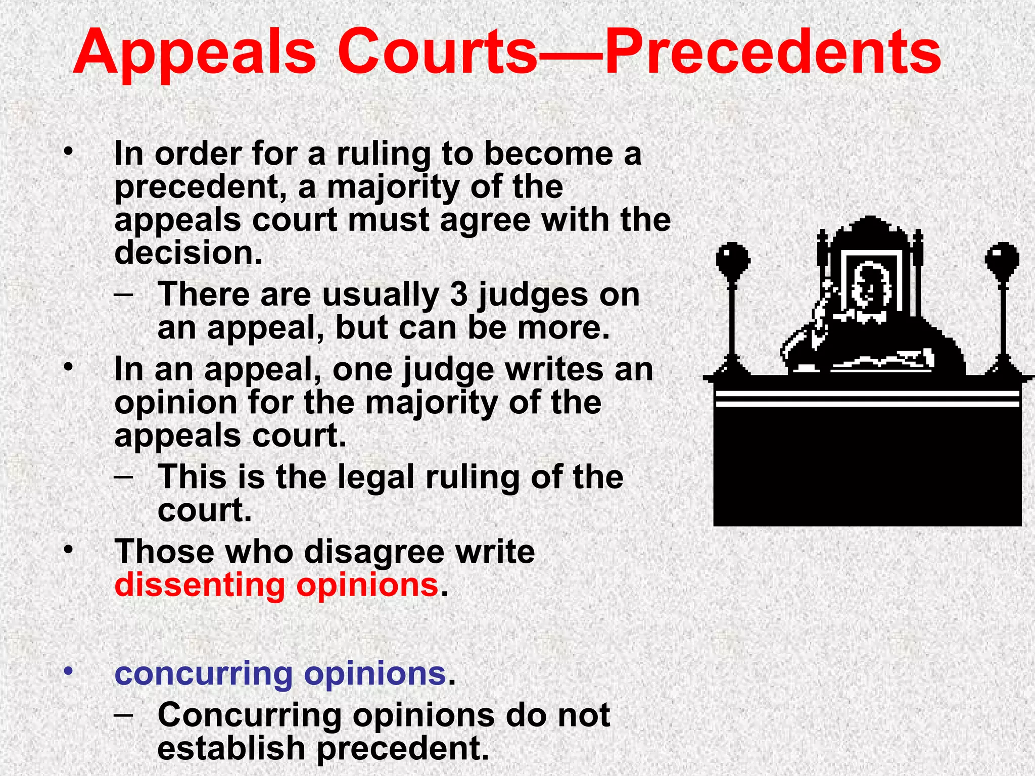 Appeals Courts—Precedents
• In order for a ruling to become a
precedent, a majority of the
appeals court must agree with the
decision.
– There are usually 3 judges on
an appeal, but can be more.
• In an appeal, one judge writes an
opinion for the majority of the
appeals court.
– This is the legal ruling of the
court.
• Those who disagree write
dissenting opinions.
• concurring opinions.
– Concurring opinions do not
establish precedent.
 