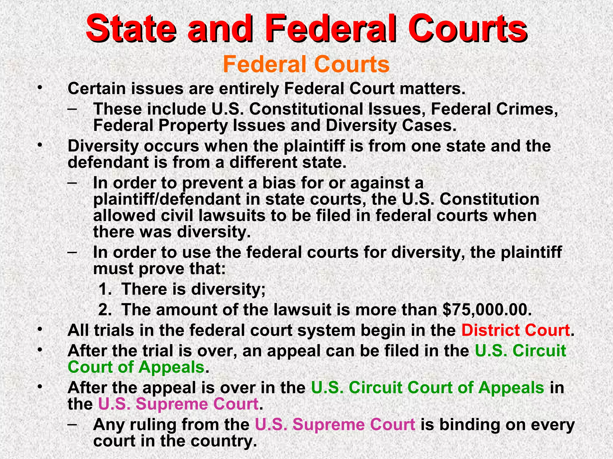 State and Federal CourtsState and Federal Courts
Federal Courts
• Certain issues are entirely Federal Court matters.
– These include U.S. Constitutional Issues, Federal Crimes,
Federal Property Issues and Diversity Cases.
• Diversity occurs when the plaintiff is from one state and the
defendant is from a different state.
– In order to prevent a bias for or against a
plaintiff/defendant in state courts, the U.S. Constitution
allowed civil lawsuits to be filed in federal courts when
there was diversity.
– In order to use the federal courts for diversity, the plaintiff
must prove that:
1. There is diversity;
2. The amount of the lawsuit is more than $75,000.00.
• All trials in the federal court system begin in the District Court.
• After the trial is over, an appeal can be filed in the U.S. Circuit
Court of Appeals.
• After the appeal is over in the U.S. Circuit Court of Appeals in
the U.S. Supreme Court.
– Any ruling from the U.S. Supreme Court is binding on every
court in the country.
 