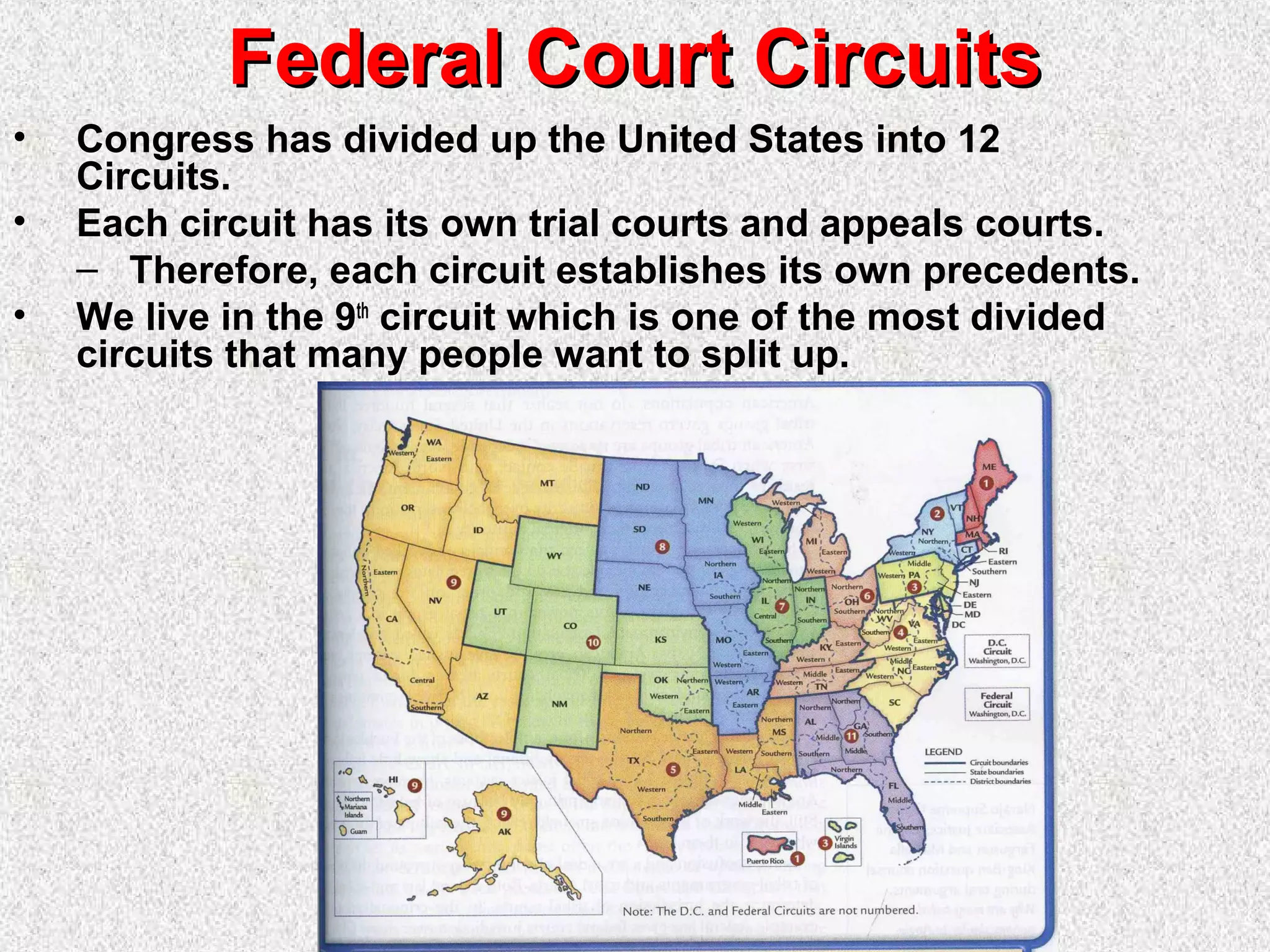 Federal Court CircuitsFederal Court Circuits
• Congress has divided up the United States into 12
Circuits.
• Each circuit has its own trial courts and appeals courts.
– Therefore, each circuit establishes its own precedents.
• We live in the 9th
circuit which is one of the most divided
circuits that many people want to split up.
 