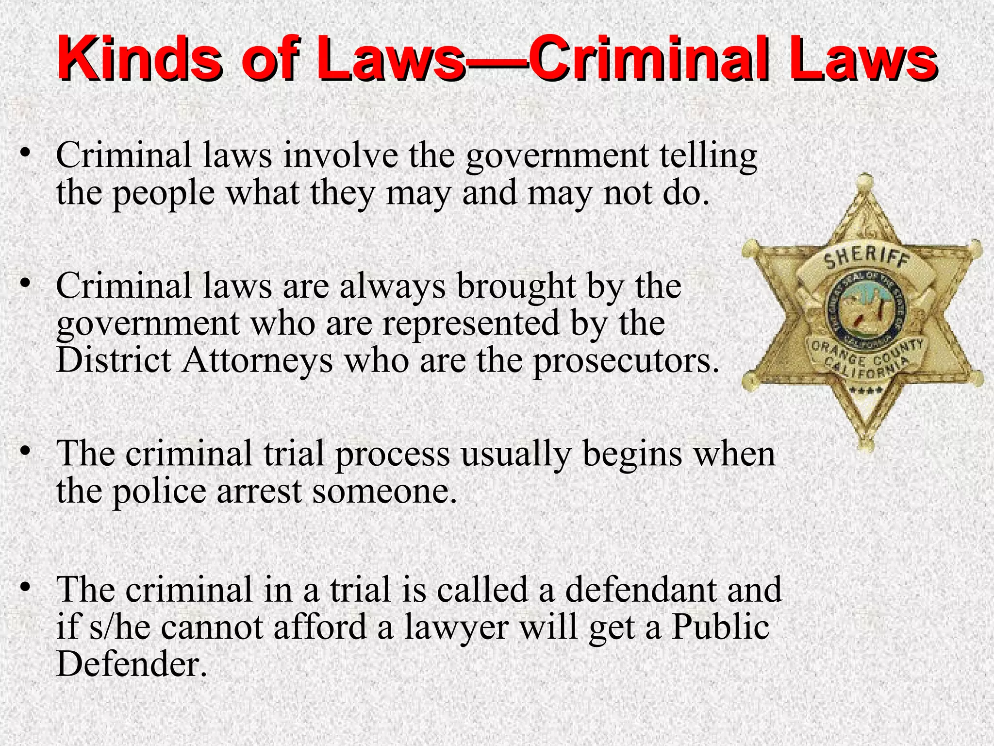 Kinds of Laws—Criminal LawsKinds of Laws—Criminal Laws
• Criminal laws involve the government telling
the people what they may and may not do.
• Criminal laws are always brought by the
government who are represented by the
District Attorneys who are the prosecutors.
• The criminal trial process usually begins when
the police arrest someone.
• The criminal in a trial is called a defendant and
if s/he cannot afford a lawyer will get a Public
Defender.
 