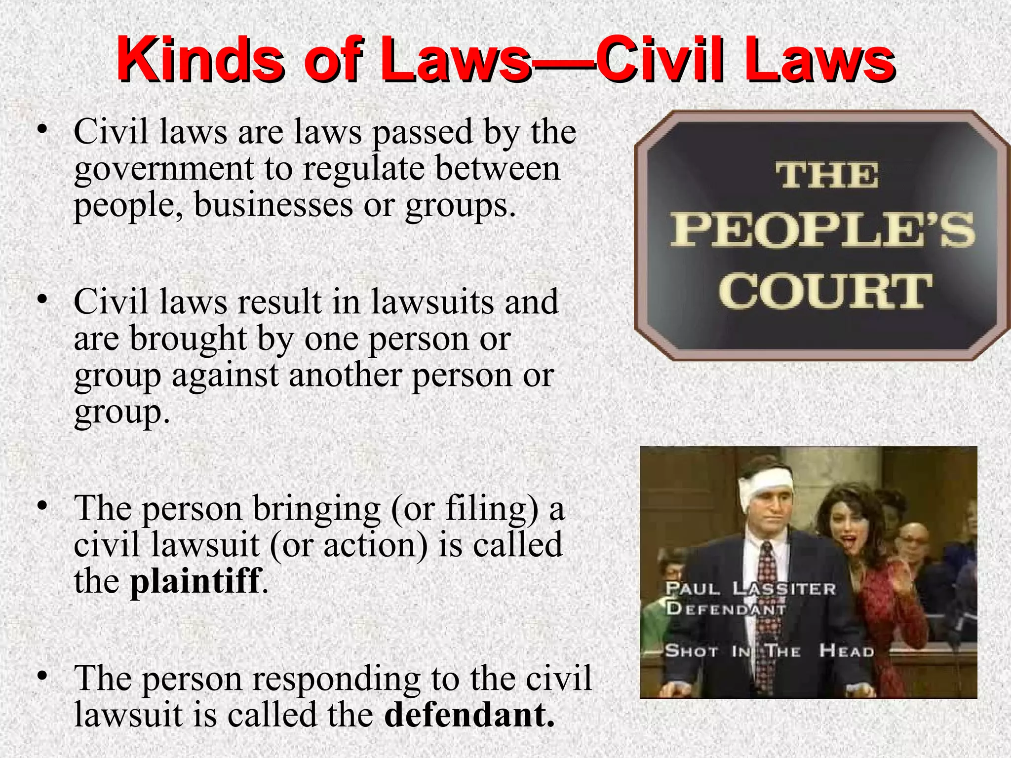 Kinds of Laws—Civil LawsKinds of Laws—Civil Laws
• Civil laws are laws passed by the
government to regulate between
people, businesses or groups.
• Civil laws result in lawsuits and
are brought by one person or
group against another person or
group.
• The person bringing (or filing) a
civil lawsuit (or action) is called
the plaintiff.
• The person responding to the civil
lawsuit is called the defendant.
 