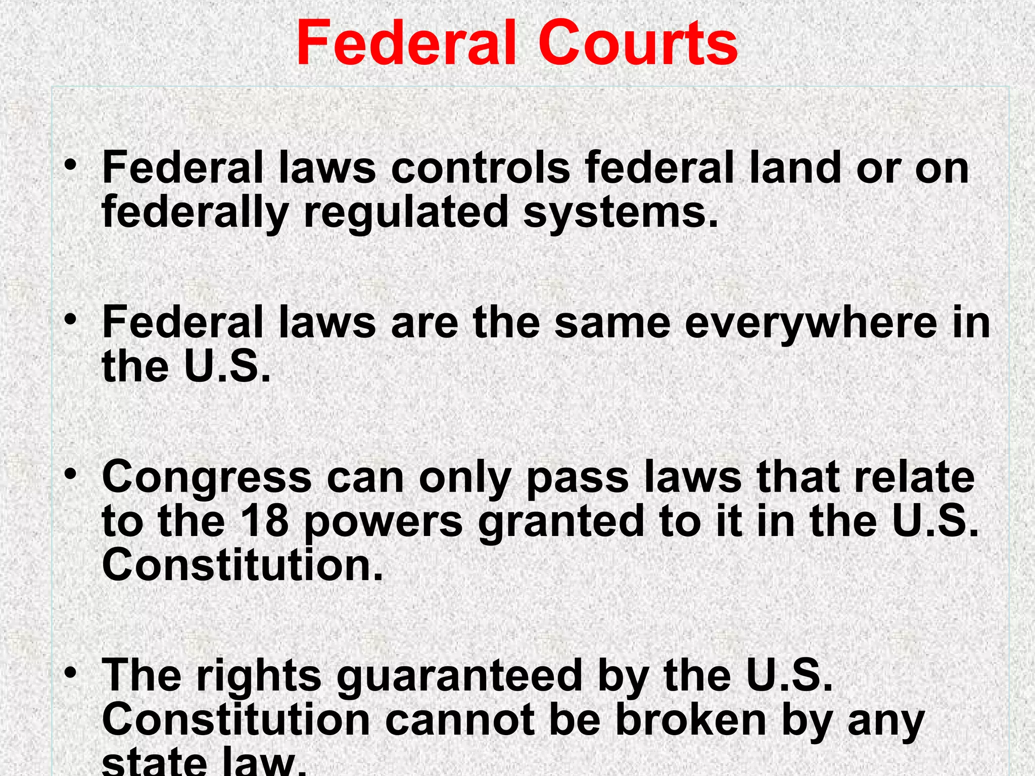 Federal Courts
• Federal laws controls federal land or on
federally regulated systems.
• Federal laws are the same everywhere in
the U.S.
• Congress can only pass laws that relate
to the 18 powers granted to it in the U.S.
Constitution.
• The rights guaranteed by the U.S.
Constitution cannot be broken by any
 