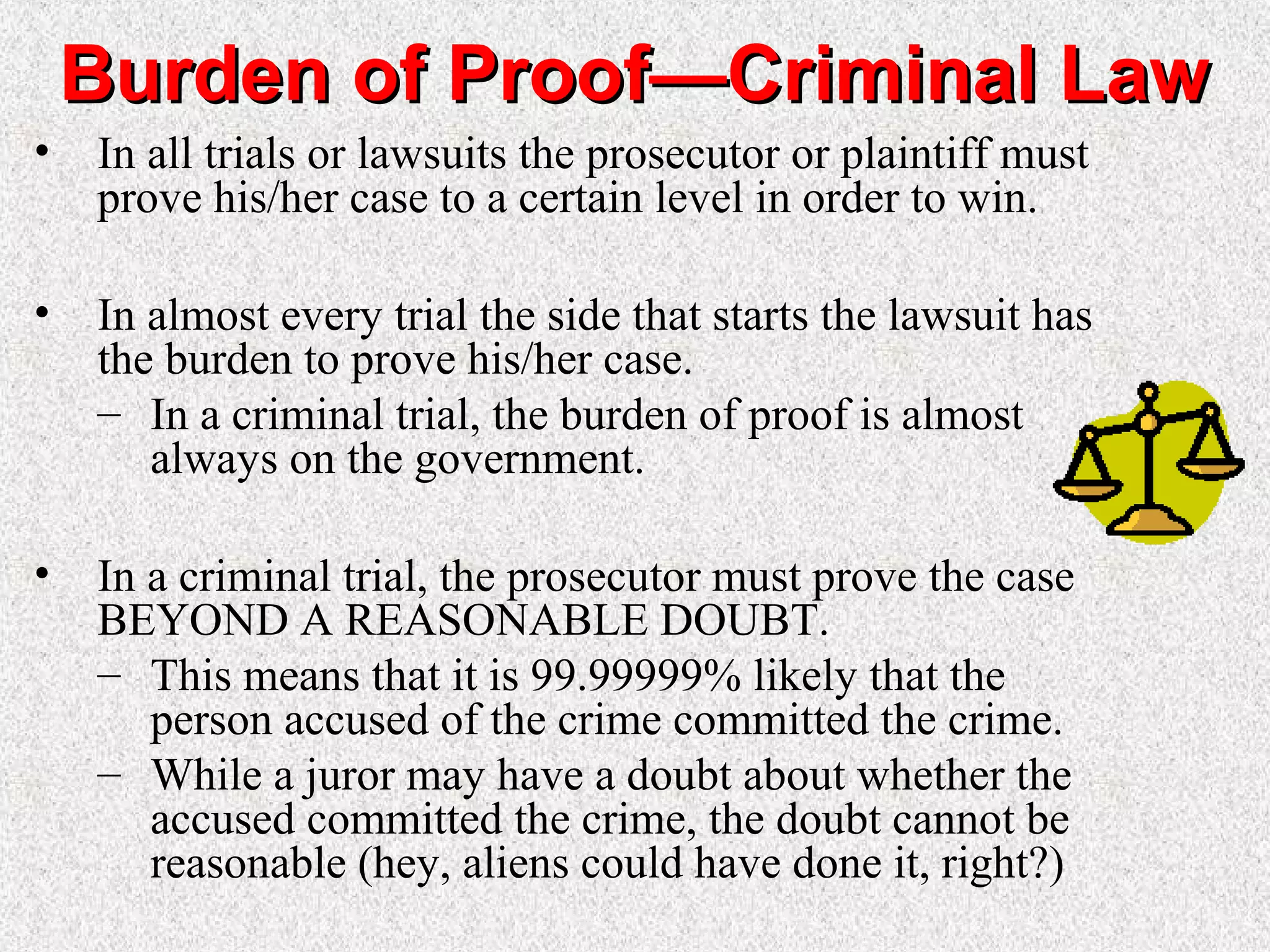 Burden of Proof—Criminal LawBurden of Proof—Criminal Law
• In all trials or lawsuits the prosecutor or plaintiff must
prove his/her case to a certain level in order to win.
• In almost every trial the side that starts the lawsuit has
the burden to prove his/her case.
– In a criminal trial, the burden of proof is almost
always on the government.
• In a criminal trial, the prosecutor must prove the case
BEYOND A REASONABLE DOUBT.
– This means that it is 99.99999% likely that the
person accused of the crime committed the crime.
– While a juror may have a doubt about whether the
accused committed the crime, the doubt cannot be
reasonable (hey, aliens could have done it, right?)
 