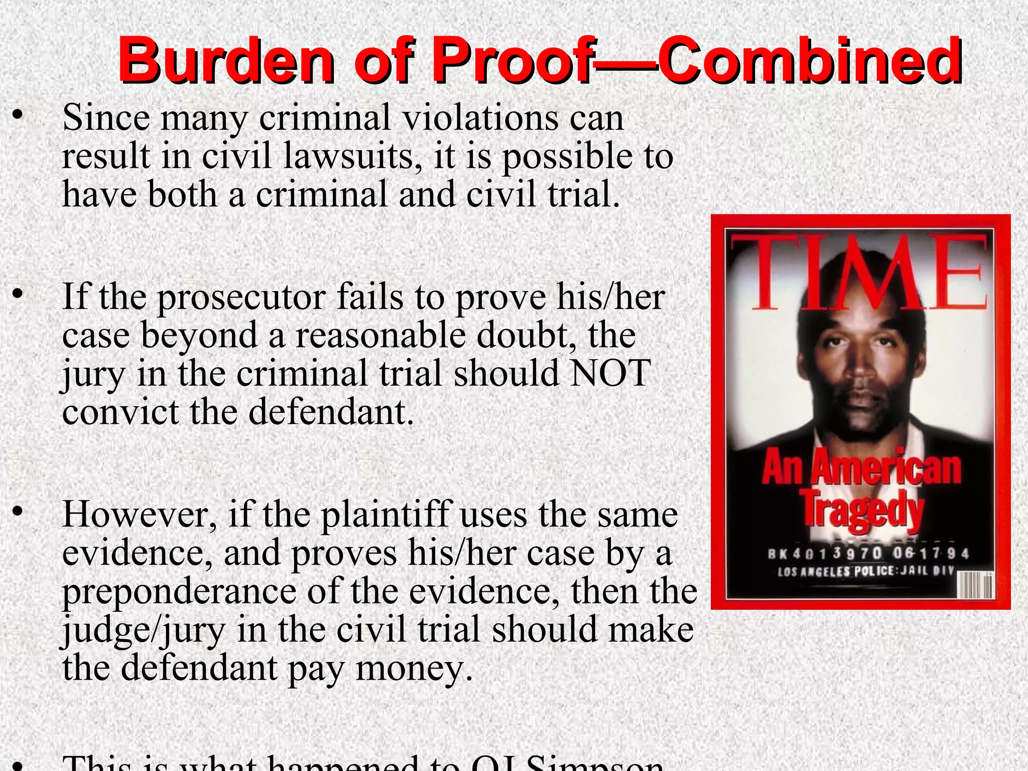 Burden of Proof—CombinedBurden of Proof—Combined
• Since many criminal violations can
result in civil lawsuits, it is possible to
have both a criminal and civil trial.
• If the prosecutor fails to prove his/her
case beyond a reasonable doubt, the
jury in the criminal trial should NOT
convict the defendant.
• However, if the plaintiff uses the same
evidence, and proves his/her case by a
preponderance of the evidence, then the
judge/jury in the civil trial should make
the defendant pay money.
 