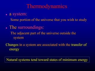 Thermodynamics
 a system:
Some portion of the universe that you wish to study
 The surroundings:
The adjacent part of the universe outside the
system
Changes in a system are associated with the transfer of
energy
Natural systems tend toward states of minimum energy
 