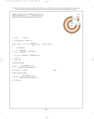 432
© 2010 Pearson Education, Inc., Upper Saddle River, NJ. All rights reserved.This material is protected under all copyright laws as they currently
exist. No portion of this material may be reproduced, in any form or by any means, without permission in writing from the publisher.
B
A¿
A
100 mm
250 mm
150 mm
M
75 mm•6–145. The member has an elliptical cross section. If the
allowable bending stress is determine the
maximum moment M that can be applied to the member.
sallow = 125 MPa
Assume tension failure.
Ans.
Assume compression failure:
M = 27.9 kN # m
-125(106
) =
M(0.166556941 - 0.25)
0.0028125p(0.25)(8.4430586)(10-3
)
M = 14.0 kN # m (controls)
125(106
) =
M(0.166556941 - 0.1)
0.0028125p(0.1)(8.4430586)(10-3
)
s =
M(R - r)
Ar(r - R)
r - R = 0.175 - 0.166556941 = 8.4430586(10-3
) m
R =
A
1A
dA
r
=
0.0028125p
0.053049301
= 0.166556941 m
= 0.053049301 m
LA
dA
r
=
2pb
a
(r - 2r2
- a2
) =
2p(0.0375)
0.075
(0.175 - 20.1752
- 0.0752
)
A = p(0.075)(0.0375) = 0.0028125 p
a = 0.075 m; b = 0.0375 m
06 Solutions 46060_Part2 5/26/10 1:18 PM Page 432
 