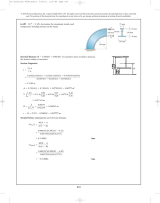 434
© 2010 Pearson Education, Inc., Upper Saddle River, NJ. All rights reserved.This material is protected under all copyright laws as they currently
exist. No portion of this material may be reproduced, in any form or by any means, without permission in writing from the publisher.
Internal Moment: is positive since it tends to increase
the beam’s radius of curvature.
Section Properties:
Normal Stress: Applying the curved-beam formula
Ans.
Ans.= -5.44 MPa
=
0.960(103
)(0.306243 - 0.42)
0.00375(0.42)(0.012757)
(smax)c =
M(R - r)
Ar(r - R)
= 4.51 MPa
=
0.960(103
)(0.306243 - 0.25)
0.00375(0.25)(0.012757)
(smax)t =
M(R - r)
Ar(r - R)
r - R = 0.319 - 0.306243 = 0.012757 m
R =
A
©1A
dA
r
=
0.00375
0.012245
= 0.306243 m
= 0.012245 m
©
LA
dA
r
= 0.15 ln
0.26
0.25
+ 0.01 ln
0.41
0.26
+ 0.075 ln
0.42
0.41
A = 0.15(0.01) + 0.15(0.01) + 0.075(0.01) = 0.00375 m2
= 0.3190 m
=
0.255(0.15)(0.01) + 0.335(0.15)(0.01) + 0.415(0.075)(0.01)
0.15(0.01) + 0.15(0.01) + 0.075(0.01)
r =
©yA
©A
M = 0.160(6) = 0.960 kN # m
6–147. If determine the maximum tensile and
compressive bending stresses in the beam.
P = 6 kN, 75 mm
250 mm
150 mm
10 mm
10 mm
10 mm
150 mm
160 mm
P
P
06 Solutions 46060_Part2 5/26/10 1:18 PM Page 434
 