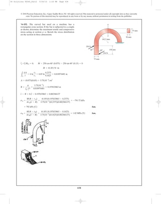 438
© 2010 Pearson Education, Inc., Upper Saddle River, NJ. All rights reserved.This material is protected under all copyright laws as they currently
exist. No portion of this material may be reproduced, in any form or by any means, without permission in writing from the publisher.
a
Ans.
Ans.sB =
M(R - rB)
ArB(r - R)
=
41.851 (0.197633863 - 0.1625)
3.75(10-3
)(0.1625)(0.002366137)
= 1.02 MPa (T)
= 792 kPa (C)
sA =
M(R - rA)
ArA(r - R)
=
41.851(0.197633863 - 0.2375)
3.75(10-3
)(0.2375)(0.002366137)
= -791.72 kPa
r - R = 0.2 - 0.197633863 = 0.002366137
R =
A
1A
dA
r
=
3.75(10-3
)
0.018974481
= 0.197633863 m
A = (0.075)(0.05) = 3.75(10-3
) m2
LA
dA
r
= b ln
r2
r1
= 0.05 ln
0.2375
0.1625
= 0.018974481 m
M = 41.851 N # m
+©MO = 0; M - 250 cos 60° (0.075) - 250 sin 60° (0.15) = 0
*6–152. The curved bar used on a machine has a
rectangular cross section. If the bar is subjected to a couple
as shown, determine the maximum tensile and compressive
stress acting at section . Sketch the stress distribution
on the section in three dimensions.
a-a
75 mm
50 mm
150 mm
162.5 mm
a
a
60Њ 60Њ
250 N
250 N
75 mm
06 Solutions 46060_Part2 5/26/10 1:18 PM Page 438
 