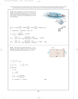 442
© 2010 Pearson Education, Inc., Upper Saddle River, NJ. All rights reserved.This material is protected under all copyright laws as they currently
exist. No portion of this material may be reproduced, in any form or by any means, without permission in writing from the publisher.
From Fig. 6-44:
Ans.M = 180 288 lb # in. = 15.0 kip # ft
18(103
) = 2.60c
(M)(6.25)
1
12 (1)(12.5)3
d
smax = K
Mc
I
K = 2.60
b
r
=
1
0.5
= 2.0
r
h
=
0.5
12.5
= 0.04
b =
14.5 - 12.5
2
= 1.0 in.
*6–156. While in flight, the curved rib on the jet plane is
subjected to an anticipated moment of at the
section. Determine the maximum bending stress in the rib
at this section, and sketch a two-dimensional view of the
stress distribution.
M = 16 N # m
•6–157. If the radius of each notch on the plate is
determine the largest moment that can be applied. The
allowable bending stress for the material is sallow = 18 ksi.
r = 0.5 in.,
0.6 m
5 mm
20 mm
5 mm
30 mm
5 mm
16 Nиm
12.5 in.
14.5 in.
1 in.
MM
Ans.(ss)max =
M(R - rs)
ArA(r - R)
=
16(0.6147933 - 0.6)
0.4(10-3
)(0.6)(0.615 - 0.6147933)
= 4.77 MPa
(sc)max =
M(R - rc)
ArA(r - R)
=
16(0.6147933 - 0.630)
0.4(10-3
)(0.630)(0.615 - 0.6147933)
= -4.67 MPa
R =
A
1A dA>r
=
0.4(10-3
)
0.650625(10-3
)
= 0.6147933
A = 2(0.005)(0.03) + (0.02)(0.005) = 0.4(10-3
) in2
LA
dA>r = (0.03)ln
0.605
0.6
+ (0.005)ln
0.625
0.605
+ (0.03)ln
0.630
0.625
= 0.650625(10-3
) in.
06 Solutions 46060_Part2 5/26/10 1:18 PM Page 442
 