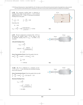 443
© 2010 Pearson Education, Inc., Upper Saddle River, NJ. All rights reserved.This material is protected under all copyright laws as they currently
exist. No portion of this material may be reproduced, in any form or by any means, without permission in writing from the publisher.
From Fig. 6-44:
Ans.smax = K
Mc
I
= 2.60c
(10)(12)(6.25)
1
12(1)(12.5)3
d = 12.0 ksi
K = 2.60
b
r
=
1
0.5
= 2.0
r
h
=
0.5
12.5
= 0.04
6–158. The symmetric notched plate is subjected to
bending. If the radius of each notch is and the
applied moment is determine the maximum
bending stress in the plate.
M = 10 kip # ft,
r = 0.5 in.
12.5 in.
14.5 in.
1 in.
MM
Allowable Bending Stress:
Stress Concentration Factor: From the graph in the text
with and , then .
Ans.r = 5.00 mm
r
20
= 0.25
r
h
= 0.25K = 1.45
w
h
=
80
20
= 4
K = 1.45
124A106
B = KB
40(0.01)
1
12 (0.007)(0.023
)
R
sallow = K
Mc
I
6–159. The bar is subjected to a moment of
Determine the smallest radius r of the fillets so that
an allowable bending stress of is not
exceeded.
sallow = 124 MPa
M = 40 N # m. 80 mm
20 mm
7 mm
M
M
r
r
Stress Concentration Factor: From the graph in the text with
and , then .
Maximum Bending Stress:
Ans.= 54.4 MPa
= 1.45B
17.5(0.01)
1
12 (0.007)(0.023
)
R
smax = K
Mc
I
K = 1.45
r
h
=
5
20
= 0.25
w
h
=
80
20
= 4
*6–160. The bar is subjected to a moment of
If determine the maximum bending
stress in the material.
r = 5 mm,17.5 N # m.
M = 80 mm
20 mm
7 mm
M
M
r
r
06 Solutions 46060_Part2 5/26/10 1:18 PM Page 443
 