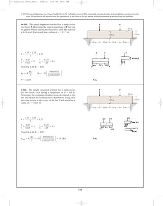444
© 2010 Pearson Education, Inc., Upper Saddle River, NJ. All rights reserved.This material is protected under all copyright laws as they currently
exist. No portion of this material may be reproduced, in any form or by any means, without permission in writing from the publisher.
From Fig. 6-44.
Ans.P = 122 lb
sY = K
Mc
I
; 36 = 1.92c
20P(0.625)
1
12 (0.5)(1.25)3
d
K = 1.92
b
r
=
0.25
0.125
= 2;
r
h
=
0.125
1.25
= 0.1
b =
1.75 - 1.25
2
= 0.25
•6–161. The simply supported notched bar is subjected to
two forces P. Determine the largest magnitude of P that can
be applied without causing the material to yield.The material
is A-36 steel. Each notch has a radius of r = 0.125 in.
20 in. 20 in.
1.75 in.
0.5 in.
P P
1.25 in.
20 in. 20 in.
From Fig. 6-44,
Ans.smax = K
Mc
I
= 1.92c
2000(0.625)
1
12 (0.5)(1.25)3
d = 29.5 ksi
K = 1.92
b
r
=
0.25
0.125
= 2;
r
h
=
0.125
1.25
= 0.1
b =
1.75 - 1.25
2
= 0.25
6–162. The simply supported notched bar is subjected to
the two loads, each having a magnitude of
Determine the maximum bending stress developed in the
bar, and sketch the bending-stress distribution acting over
the cross section at the center of the bar. Each notch has a
radius of r = 0.125 in.
P = 100 lb.
20 in. 20 in.
1.75 in.
0.5 in.
P P
1.25 in.
20 in. 20 in.
06 Solutions 46060_Part2 5/26/10 1:18 PM Page 444
 