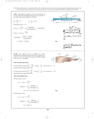 445
© 2010 Pearson Education, Inc., Upper Saddle River, NJ. All rights reserved.This material is protected under all copyright laws as they currently
exist. No portion of this material may be reproduced, in any form or by any means, without permission in writing from the publisher.
From Fig. 6-43,
Ans.L = 0.95 m = 950 mm
19.6875(106
) =
175(0.2 + L
2)(0.03)
1
12 (0.01)(0.063
)
(sB)max = (sA)max =
MBc
I
(sA)max = K
MAc
I
= 1.5c
(35)(0.02)
1
12(0.01)(0.043
)
d = 19.6875 MPa
K = 1.5
w
h
=
60
40
= 1.5
r
h
=
7
40
= 0.175
6–163. Determine the length L of the center portion of
the bar so that the maximum bending stress at A, B, and C is
the same.The bar has a thickness of 10 mm.
200 mm 200 mm
7 mm
40 mm60 mm
350 N
BA C
7 mm
L
2
L
2
Stress Concentration Factor:
For the smaller section with and , we have
obtained from the graph in the text.
For the larger section with and , we have
obtained from the graph in the text.
Allowable Bending Stress:
For the smaller section
Ans.
For the larger section
M = 257 N # m
200A106
B = 1.75B
M(0.015)
1
12 (0.015)(0.033
)
R
smax = sallow = K
Mc
I
;
M = 41.7 N # m (Controls !)
200A106
B = 1.2B
M(0.005)
1
12 (0.015)(0.013
)
R
smax = sallow = K
Mc
I
;
K = 1.75
r
h
=
3
30
= 0.1
w
h
=
45
30
= 1.5
K = 1.2
r
h
=
6
10
= 0.6
w
h
=
30
10
= 3
*6–164. The stepped bar has a thickness of 15 mm.
Determine the maximum moment that can be applied to its
ends if it is made of a material having an allowable bending
stress of .sallow = 200 MPa
M
10 mm
M
30 mm
45 mm
3 mm
6 mm
06 Solutions 46060_Part2 5/26/10 1:18 PM Page 445
 