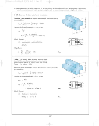 447
© 2010 Pearson Education, Inc., Upper Saddle River, NJ. All rights reserved.This material is protected under all copyright laws as they currently
exist. No portion of this material may be reproduced, in any form or by any means, without permission in writing from the publisher.
Maximum Elastic Moment: The moment of inertia about neutral axis must be
determined first.
Applying the flexure formula with , we have
Plastic Moment:
Shape Factor:
Ans.k =
MP
MY
=
2.75a3
sY
1.6111a3
sY
= 1.71
= 2.75a3
sY
MP = sY (a)(a)(2a) + sY (0.5a)(3a)(0.5a)
MY =
sYI
c
=
sY (2.41667a4
)
1.5a
= 1.6111a3
sY
sY =
MY c
I
s = sY
INA =
1
12
(a)(3a)3
+
1
12
(2a)Aa3
B = 2.41667a4
6–167. Determine the shape factor for the cross section.
a
a
a
a
a
a
Maximum Elastic Moment: The moment of inertia about neutral axis must be
determined first.
Applying the flexure formula with , we have
Ans.
Plastic Moment:
Ans.= 792 kip # in = 66.0 kip # ft
MP = 36(2)(2)(4) + 36(1)(6)(1)
= 464 kip # in = 38.7 kip # ft
MY =
sY I
c
=
36(38.667)
3
sY = =
MY c
I
s = sY
INA =
1
12
(2)A63
B +
1
12
(4)A23
B = 38.667 in4
*6–168. The beam is made of elastic perfectly plastic
material. Determine the maximum elastic moment and the
plastic moment that can be applied to the cross section.
Take and sY = 36 ksi.a = 2 in.
a
a
a
a
a
a
06 Solutions 46060_Part2 5/26/10 1:18 PM Page 447
 