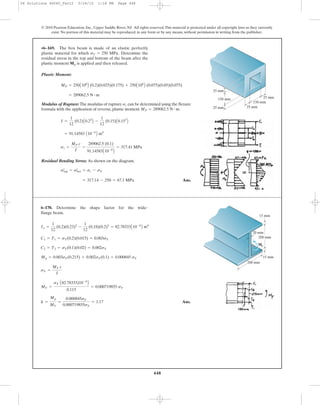 448
Plastic Moment:
Modulus of Rupture: The modulus of rupture can be determined using the flexure
formula with the application of reverse, plastic moment .
Residual Bending Stress: As shown on the diagram.
Ans.= 317.14 - 250 = 67.1 MPa
sœ
top = sœ
bot = sr - sY
sr =
MP c
I
=
289062.5 (0.1)
91.14583A10-6
B
= 317.41 MPa
= 91.14583 A10-6
B m4
I =
1
12
(0.2)A0.23
B -
1
12
(0.15)A0.153
B
MP = 289062.5 N # m
sr
= 289062.5 N # m
MP = 250A106
B (0.2)(0.025)(0.175) + 250A106
B (0.075)(0.05)(0.075)
•6–169. The box beam is made of an elastic perfectly
plastic material for which Determine the
residual stress in the top and bottom of the beam after the
plastic moment is applied and then released.Mp
sY = 250 MPa.
© 2010 Pearson Education, Inc., Upper Saddle River, NJ. All rights reserved.This material is protected under all copyright laws as they currently
exist. No portion of this material may be reproduced, in any form or by any means, without permission in writing from the publisher.
25 mm
150 mm
150 mm
25 mm 25 mm
25 mm
Ans.k =
Mp
MY
=
0.000845sY
0.000719855sY
= 1.17
MY =
sY A82.78333)10-6
B
0.115
= 0.000719855 sY
sY =
MY c
I
Mp = 0.003sY(0.215) + 0.002sY(0.1) = 0.000845 sY
C2 = T2 = sY(0.1)(0.02) = 0.002sY
C1 = T1 = sY(0.2)(0.015) = 0.003sY
Ix =
1
12
(0.2)(0.23)3
-
1
12
(0.18)(0.2)3
= 82.78333A10-6
B m4
6–170. Determine the shape factor for the wide-
flange beam.
200 mm
15 mm
15 mm
20 mm
200 mm
Mp
06 Solutions 46060_Part2 5/26/10 1:18 PM Page 448
 