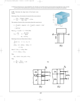 449
© 2010 Pearson Education, Inc., Upper Saddle River, NJ. All rights reserved.This material is protected under all copyright laws as they currently
exist. No portion of this material may be reproduced, in any form or by any means, without permission in writing from the publisher.
Referring to Fig. a, the location of centroid of the cross-section is
The moment of inertia of the cross-section about the neutral axis is
Here and .Thus
Referring to the stress block shown in Fig. b,
Since , , Fig. c. Here
Thus,
Thus,
Ans.k =
MP
MY
=
81 sY
47.571 sY
= 1.70
MP = T(4.5) = 18 sY (4.5) = 81 sY
T = C = 3(6) sY = 18 sY
c1 = 0d = 6 in.
d = 6 in.
d(3)sY - (6 - d)(3)sY - 3(6)sY = 0
LA
sdA = 0; T - C1 - C2 = 0
MY = 47.571sY
smax =
Mc
I
; sY =
MY (5.25)
249.75
c = y = 5.25 insmax = sY
= 249.75 in4
I =
1
12
(3)A63
B + 3(6)(5.25 - 3)2
+
1
12
(6)A33
B + 6(3)(7.5 - 5.25)2
y =
©yA
©A
=
7.5(3)(6) + 3(6)(3)
3(6) + 6(3)
= 5.25 in.
6–171. Determine the shape factor of the beam’s cross
section.
3 in.
3 in.
1.5 in.
1.5 in.
6 in.
06 Solutions 46060_Part2 5/26/10 1:18 PM Page 449
 