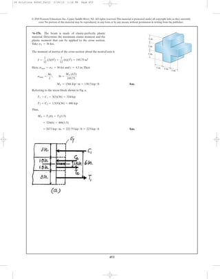 453
© 2010 Pearson Education, Inc., Upper Saddle River, NJ. All rights reserved.This material is protected under all copyright laws as they currently
exist. No portion of this material may be reproduced, in any form or by any means, without permission in writing from the publisher.
The moment of inertia of the cross-section about the neutral axis is
Here, and .Then
Ans.
Referring to the stress block shown in Fig. a,
Thus,
Ans.= 2673 kip # in. = 222.75 kip # ft = 223 kip # ft
= 324(6) + 486(1.5)
MP = T1(6) + T2(1.5)
T2 = C2 = 1.5(9)(36) = 486 kip
T1 = C1 = 3(3)(36) = 324 kip
MY = 1566 kip # in = 130.5 kip # ft
smax =
Mc
I
; 36 =
MY (4.5)
195.75
c = 4.5 insmax = sY = 36 ksi
I =
1
12
(3)(93
) +
1
12
(6)(33
) = 195.75 in4
*6–176. The beam is made of elastic-perfectly plastic
material. Determine the maximum elastic moment and the
plastic moment that can be applied to the cross section.
Take sY = 36 ksi.
3 in.
3 in.
3 in.
3 in. 3 in.
3 in.
06 Solutions 46060_Part2 5/26/10 1:18 PM Page 453
 