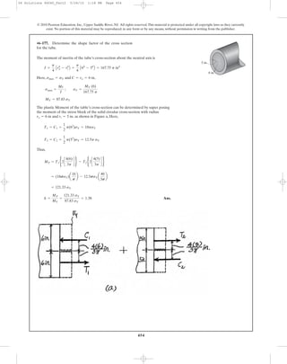 454
The moment of inertia of the tube’s cross-section about the neutral axis is
Here, and ,
The plastic Moment of the table’s cross-section can be determined by super posing
the moment of the stress block of the solid circular cross-section with radius
and as shown in Figure a, Here,
Thus,
Ans.k =
MP
MY
=
121.33 sY
87.83 sY
= 1.38
= 121.33 sY
= (18psY)a
16
p
b - 12.5psYa
40
3p
b
MP = T1b2c
4(6)
3p
d r - T2b2c
4(5)
3p
d r
T2 = C2 =
1
2
p(52
)sY = 12.5p sY
T1 = C1 =
1
2
p(62
)sY = 18psY
ri = 5 in.ro = 6 in
MY = 87.83 sY
smax =
Mc
I
; sY =
MY (6)
167.75 p
C = ro = 6 insmax = sY
I =
p
4
Aro
4
- ri
4
B =
p
4
A64
- 54
B = 167.75 p in4
•6–177. Determine the shape factor of the cross section
for the tube.
© 2010 Pearson Education, Inc., Upper Saddle River, NJ. All rights reserved.This material is protected under all copyright laws as they currently
exist. No portion of this material may be reproduced, in any form or by any means, without permission in writing from the publisher.
6 in.
5 in.
06 Solutions 46060_Part2 5/26/10 1:18 PM Page 454
 