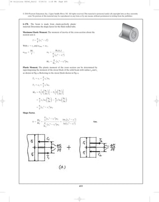 455
© 2010 Pearson Education, Inc., Upper Saddle River, NJ. All rights reserved.This material is protected under all copyright laws as they currently
exist. No portion of this material may be reproduced, in any form or by any means, without permission in writing from the publisher.
Maximum Elastic Moment. The moment of inertia of the cross-section about the
neutral axis is
With and ,
Plastic Moment. The plastic moment of the cross section can be determined by
superimposing the moment of the stress block of the solid beam with radius r0 and ri
as shown in Fig. a, Referring to the stress block shown in Fig. a,
Shape Factor.
Ans.k =
MP
MY
=
4
3
Aro
3
- ri
3
BsY
p
4ro
Aro
4
- ri
4
BsY
=
16roAro
3
- ri
3
B
3pAro
4
- ri
4
B
=
4
3
Aro
3
- ri
3
BsY
=
p
2
ro
2
sYa
8ro
3p
b -
p
2
ri
2
sYa
8ri
3p
b
MP = T1c2a
4ro
3p
b d - T2c2a
4ri
3p
b d
T2 = c2 =
p
2
ri
2
sY
T1 = c1 =
p
2
ro
2
sY
MY =
p
4ro
Aro
4
- ri
4
BsY
smax =
Mc
I
; sY =
MY(ro)
p
4
Aro
4
- ri
4
B
smax = sYc = ro
I =
p
4
Aro
4
- ri
4
B
6–178. The beam is made from elastic-perfectly plastic
material.Determine the shape factor for the thick-walled tube.
ri
ro
06 Solutions 46060_Part2 5/26/10 1:18 PM Page 455
 