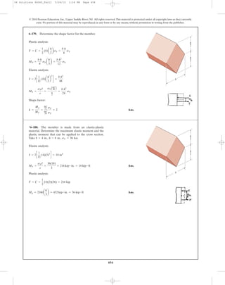 456
Plastic analysis:
Elastic analysis:
Shape factor:
Ans.k =
Mp
MY
=
bh2
12 sY
bh2
24 sY
= 2
MY =
sYI
c
=
sYAbh3
48 B
h
2
=
b h2
24
sY
I = 2c
1
12
(b)a
h
2
b
3
d =
b h3
48
MP =
b h
4
sYa
h
3
b =
b h2
12
sY
T = C =
1
2
(b)a
h
2
bsY =
b h
4
sY
6–179. Determine the shape factor for the member.
© 2010 Pearson Education, Inc., Upper Saddle River, NJ. All rights reserved.This material is protected under all copyright laws as they currently
exist. No portion of this material may be reproduced, in any form or by any means, without permission in writing from the publisher.
–
2
–
2
h
b
h
Elastic analysis:
Ans.
Plastic analysis:
Ans.Mp = 2160a
6
3
b = 432 kip # in. = 36 kip # ft
T = C =
1
2
(4)(3)(36) = 216 kip
MY =
sYI
c
=
36(18)
3
= 216 kip # in. = 18 kip # ft
I = 2c
1
12
(4)(3)3
d = 18 in4
*6–180. The member is made from an elastic-plastic
material. Determine the maximum elastic moment and the
plastic moment that can be applied to the cross section.
Take sY = 36 ksi.h = 6 in.,b = 4 in.,
–
2
–
2
h
b
h
06 Solutions 46060_Part2 5/26/10 1:18 PM Page 456
 