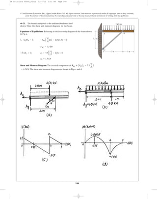 •6–21. The beam is subjected to the uniform distributed load
shown. Draw the shear and moment diagrams for the beam.
340
© 2010 Pearson Education, Inc., Upper Saddle River, NJ. All rights reserved.This material is protected under all copyright laws as they currently
exist. No portion of this material may be reproduced, in any form or by any means, without permission in writing from the publisher.
BA
C
2 m
1.5 m
1 m
2 kN/m
Equations of Equilibrium: Referring to the free-body diagram of the beam shown
in Fig. a,
a
Shear and Moment Diagram: The vertical component of FBC is
.The shear and moment diagrams are shown in Figs. c and d.= 4.5 kN
AFBCBy = 7.5a
3
5
b
Ay = 1.5 kN
+ c ©Fy = 0; Ay + 7.5a
3
5
b - 2(3) = 0
FBC = 7.5 kN
+©MA = 0; FBCa
3
5
b(2) - 2(3)(1.5) = 0
06 Solutions 46060_Part1 5/27/10 3:51 PM Page 340
 