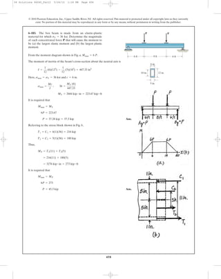 458
From the moment diagram shown in Fig. a, .
The moment of inertia of the beam’s cross-section about the neutral axis is
Here, and
It is required that
Ans.
Referring to the stress block shown in Fig. b,
Thus,
It is required that
Ans.P = 45.5 kip
6P = 273
Mmax = MP
= 3276 kip # in = 273 kip # ft
= 216(11) + 180(5)
MP = T1(11) + T2(5)
T2 = C2 = 5(1)(36) = 180 kip
T1 = C1 = 6(1)(36) = 216 kip
P = 37.28 kip = 37.3 kip
6P = 223.67
Mmax = MY
MY = 2684 kip # in = 223.67 kip # ft
smax =
Mc
I
; 36 =
MY (6)
447.33
c = 6 in.smax = sY = 36 ksi
I =
1
12
(6)(123
) -
1
12
(5)(103
) = 447.33 in4
Mmax = 6 P
6–183. The box beam is made from an elastic-plastic
material for which . Determine the magnitude
of each concentrated force P that will cause the moment to
be (a) the largest elastic moment and (b) the largest plastic
moment.
sY = 36 ksi
© 2010 Pearson Education, Inc., Upper Saddle River, NJ. All rights reserved.This material is protected under all copyright laws as they currently
exist. No portion of this material may be reproduced, in any form or by any means, without permission in writing from the publisher.
6 ft 8 ft
12 in.10 in.
6 in.
5 in.
6 ft
PP
06 Solutions 46060_Part2 5/26/10 1:18 PM Page 458
 