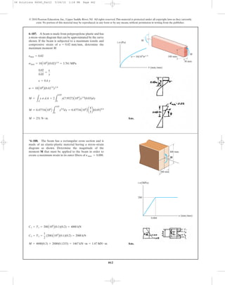 462
Ans.M = 251 N # m
M = 0.47716A106
B
L
0.05
0
y5>4
dy = 0.47716A106
B a
4
5
b(0.05)9>4
M =
LA
y s dA = 2
L
0.05
0
y(7.9527)A106
By1>4
(0.03)dy
s = 10A106
B(0.4)1>4
y1>4
e = 0.4 y
0.02
0.05
=
e
y
smax = 10A106
B(0.02)1>4
= 3.761 MPa
emax = 0.02
6–187. A beam is made from polypropylene plastic and has
a stress–strain diagram that can be approximated by the curve
shown. If the beam is subjected to a maximum tensile and
compressive strain of determine the
maximum moment M.
P = 0.02 mm>mm,
© 2010 Pearson Education, Inc., Upper Saddle River, NJ. All rights reserved.This material is protected under all copyright laws as they currently
exist. No portion of this material may be reproduced, in any form or by any means, without permission in writing from the publisher.
P (mm/mm)
M
M
100 mm
30 mm
Ϯs(Pa)
sϭ 10(106
)P1/4
Ans.M = 4000(0.3) + 2000(0.1333) = 1467 kN # m = 1.47 MN # m
C2 = T2 =
1
2
(200)A106
B(0.1)(0.2) = 2000 kN
C1 = T1 = 200A106
B(0.1)(0.2) = 4000 kN
*6–188. The beam has a rectangular cross section and is
made of an elastic-plastic material having a stress–strain
diagram as shown. Determine the magnitude of the
moment M that must be applied to the beam in order to
create a maximum strain in its outer fibers of Pmax = 0.008.
400 mm
200 mm
M
0.004
200
P (mm/mm)
Ϯs(MPa)
06 Solutions 46060_Part2 5/26/10 1:18 PM Page 462
 