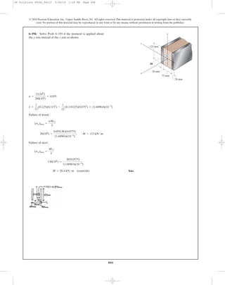 466
© 2010 Pearson Education, Inc., Upper Saddle River, NJ. All rights reserved.This material is protected under all copyright laws as they currently
exist. No portion of this material may be reproduced, in any form or by any means, without permission in writing from the publisher.
Failure of wood :
Failure of steel :
Ans.M = 26.4 kN # m (controls)
130(106
) =
M(0.0575)
11.689616(10-6
)
(sst)max =
Mc1
I
20(106
) =
0.055(M)(0.0375)
11.689616(10-6
)
; M = 113 kN # m
(sw)max =
nMc2
I
I =
1
12
(0.125)(0.1153
) -
1
12
(0.118125)(0.0753
) = 11.689616(10-6
)
n =
11(109
)
200(104
)
= 0.055
6–194. Solve Prob. 6–193 if the moment is applied about
the y axis instead of the z axis as shown.
125 mm
20 mm
20 mm
75 mm
z
x
y
M
06 Solutions 46060_Part2 5/26/10 1:18 PM Page 466
 